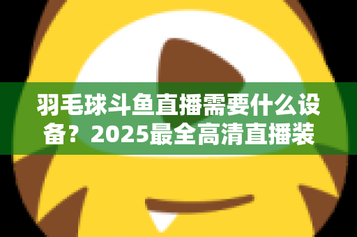 羽毛球斗鱼直播需要什么设备？2025最全高清直播装备清单与开播攻略