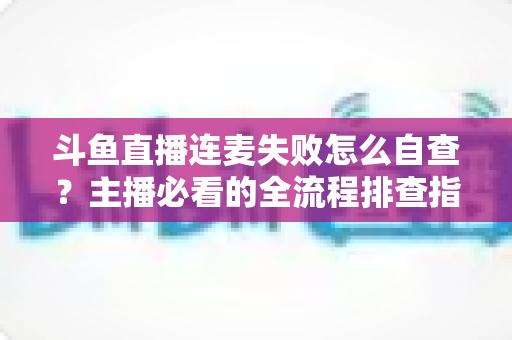 斗鱼直播连麦失败怎么自查？主播必看的全流程排查指南，快速恢复连麦互动