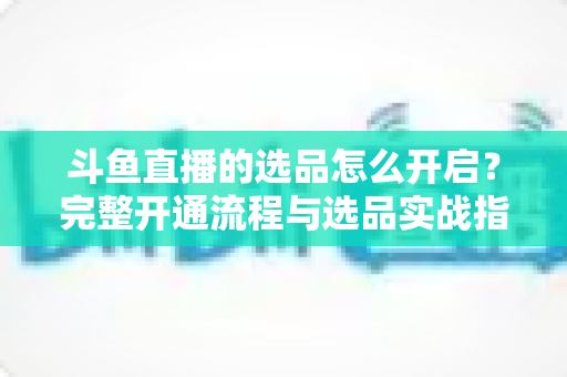斗鱼直播的选品怎么开启？完整开通流程与选品实战指南一文讲透