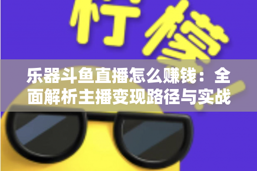 乐器斗鱼直播怎么赚钱：全面解析主播变现路径与实战技巧