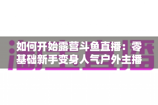 如何开始露营斗鱼直播：零基础新手变身人气户外主播的完整实战指南
