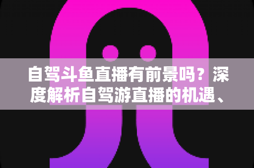 自驾斗鱼直播有前景吗？深度解析自驾游直播的机遇、挑战与变现之路