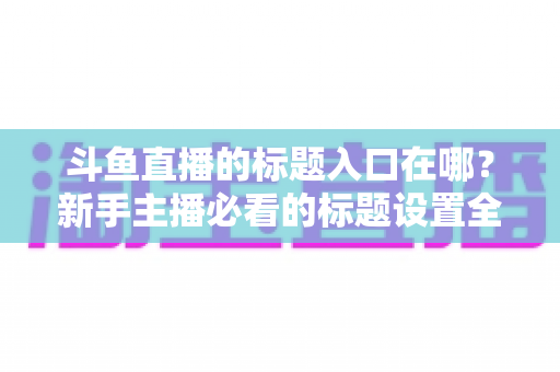 斗鱼直播的标题入口在哪？新手主播必看的标题设置全攻略