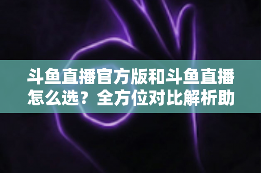 斗鱼直播官方版和斗鱼直播怎么选？全方位对比解析助你做出明智选择