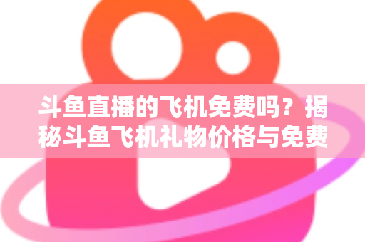斗鱼直播的飞机免费吗？揭秘斗鱼飞机礼物价格与免费获取途径全攻略
