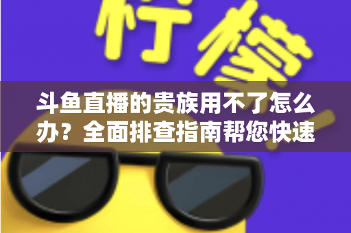 斗鱼直播的贵族用不了怎么办？全面排查指南帮您快速恢复贵族专属特权