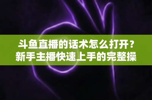 斗鱼直播的话术怎么打开？新手主播快速上手的完整操作指南与实战秘籍
