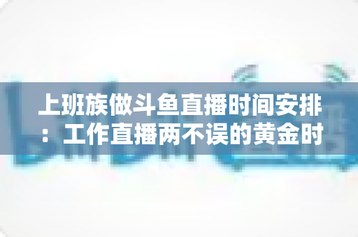 上班族做斗鱼直播时间安排：工作直播两不误的黄金时间表与实战指南