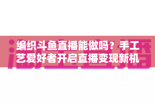 编织斗鱼直播能做吗？手工艺爱好者开启直播变现新机遇的完整指南