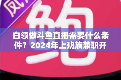 白领做斗鱼直播需要什么条件？2024年上班族兼职开播全攻略指南