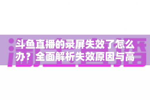 斗鱼直播的录屏失效了怎么办？全面解析失效原因与高效解决方法指南