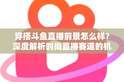 穿搭斗鱼直播前景怎么样？深度解析时尚直播赛道的机遇、挑战与变现路径