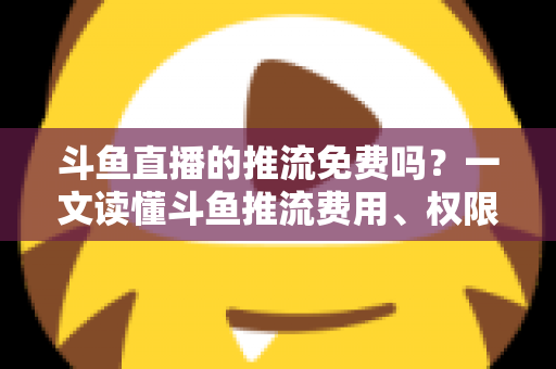 斗鱼直播的推流免费吗？一文读懂斗鱼推流费用、权限申请与开播实操指南