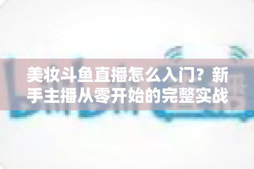 美妆斗鱼直播怎么入门？新手主播从零开始的完整实战指南与涨粉变现技巧