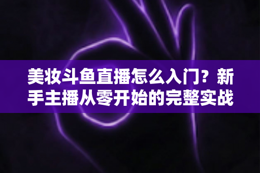 美妆斗鱼直播怎么入门？新手主播从零开始的完整实战指南与涨粉变现技巧
