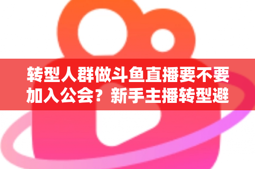 转型人群做斗鱼直播要不要加入公会？新手主播转型避坑全指南