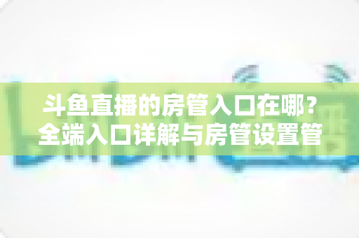 斗鱼直播的房管入口在哪？全端入口详解与房管设置管理一站式指南
