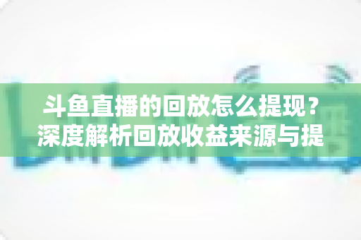 斗鱼直播的回放怎么提现？深度解析回放收益来源与提现全流程实用指南