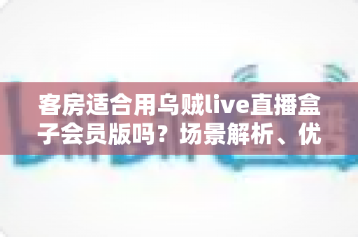 客房适合用乌贼live直播盒子会员版吗？场景解析、优劣势与实用建议全指南
