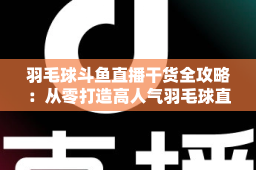 羽毛球斗鱼直播干货全攻略：从零打造高人气羽毛球直播间的实战秘籍