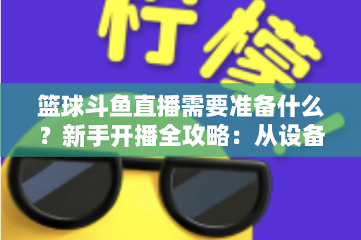 篮球斗鱼直播需要准备什么？新手开播全攻略：从设备到技能一站式指南