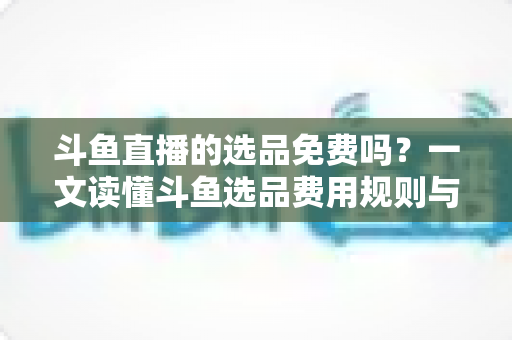斗鱼直播的选品免费吗？一文读懂斗鱼选品费用规则与带货省钱攻略