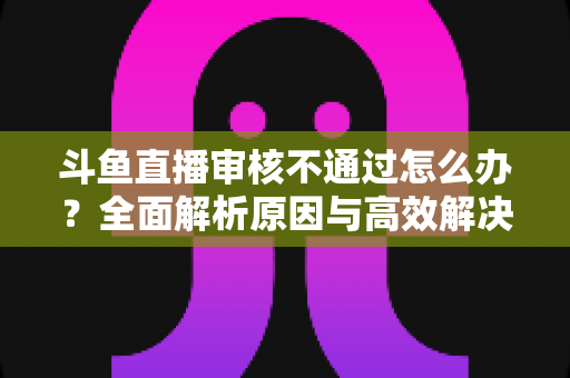 斗鱼直播审核不通过怎么办？全面解析原因与高效解决办法