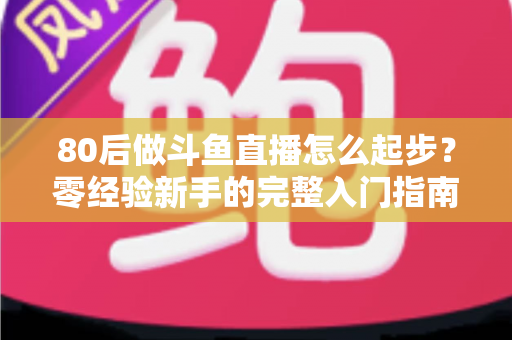 80后做斗鱼直播怎么起步？零经验新手的完整入门指南与实操建议