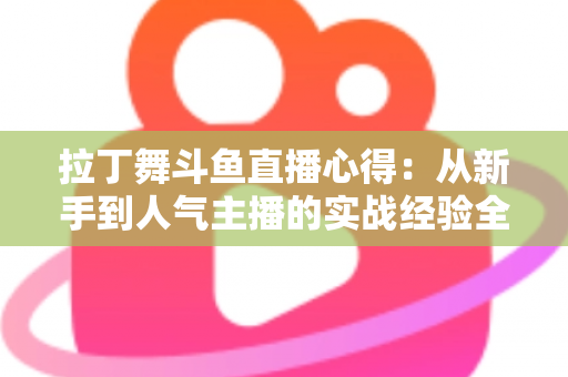 拉丁舞斗鱼直播心得:从新手到人气主播的实战经验全解析 拉丁舞斗鱼直播心得:从新手到人气主播的实战经验全解析