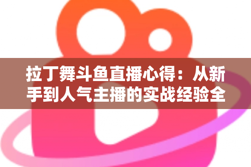 拉丁舞斗鱼直播心得:从新手到人气主播的实战经验全解析 拉丁舞斗鱼直播心得:从新手到人气主播的实战经验全解析