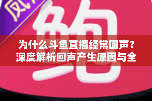 为什么斗鱼直播经常回声？深度解析回声产生原因与全方位解决指南