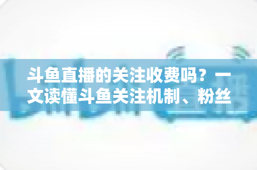 斗鱼直播的关注收费吗？一文读懂斗鱼关注机制、粉丝团与常见误区