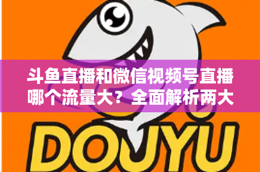 斗鱼直播和微信视频号直播哪个流量大？全面解析两大平台流量格局与创作者选择指南