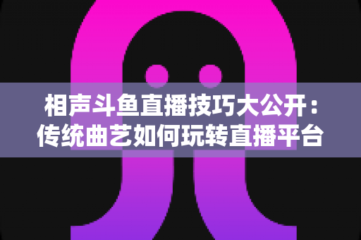 相声斗鱼直播技巧大公开:传统曲艺如何玩转直播平台实战指南 相声斗鱼直播技巧大公开:传统曲艺如何玩转直播平台实战指南