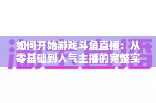 如何开始游戏斗鱼直播:从零基础到人气主播的完整实操指南 如何开始游戏斗鱼直播:从零基础到人气主播的完整实操指南