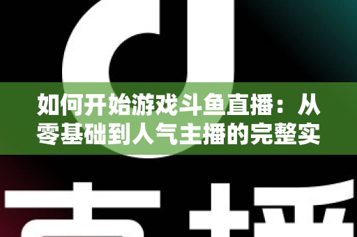 如何开始游戏斗鱼直播：从零基础到人气主播的完整实操指南