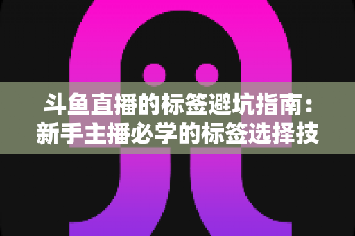 斗鱼直播的标签避坑指南:新手主播必学的标签选择技巧与常见误区全解析 斗鱼直播的标签避坑指南:新手主播必学的标签选择技巧与常见误区全解析