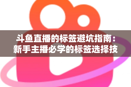 斗鱼直播的标签避坑指南：新手主播必学的标签选择技巧与常见误区全解析