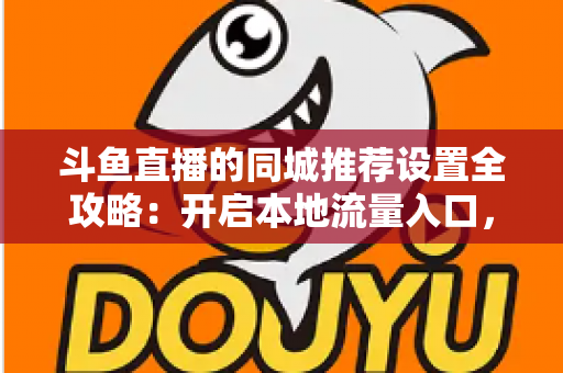 斗鱼直播的同城推荐设置全攻略：开启本地流量入口，精准触达同城观众的实用指南