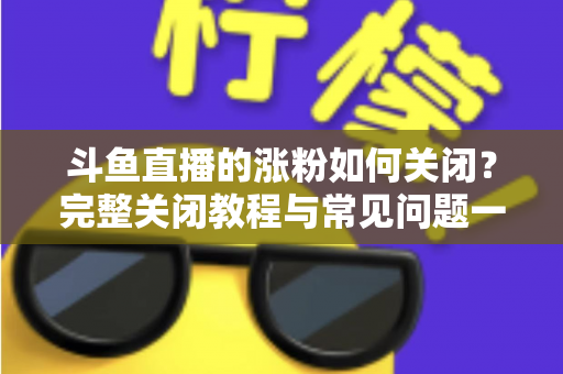斗鱼直播的涨粉如何关闭？完整关闭教程与常见问题一网打尽
