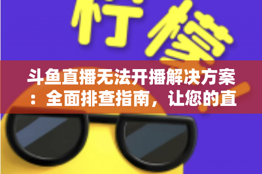 斗鱼直播无法开播解决方案：全面排查指南，让您的直播间快速恢复正常