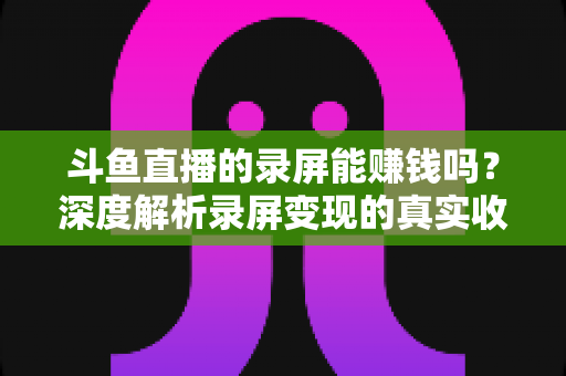 斗鱼直播的录屏能赚钱吗？深度解析录屏变现的真实收益、版权风险与合规操作全攻略