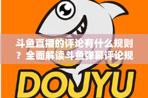斗鱼直播的评论有什么规则？全面解读斗鱼弹幕评论规范与实用指南