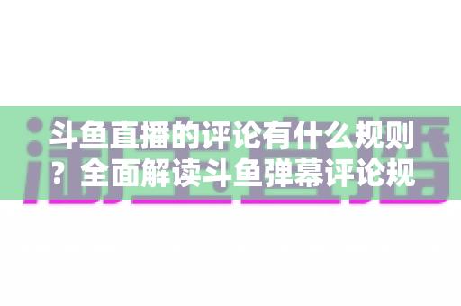 斗鱼直播的评论有什么规则？全面解读斗鱼弹幕评论规范与实用指南