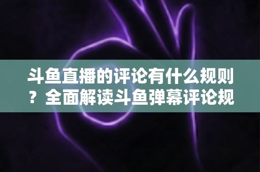 斗鱼直播的评论有什么规则？全面解读斗鱼弹幕评论规范与实用指南