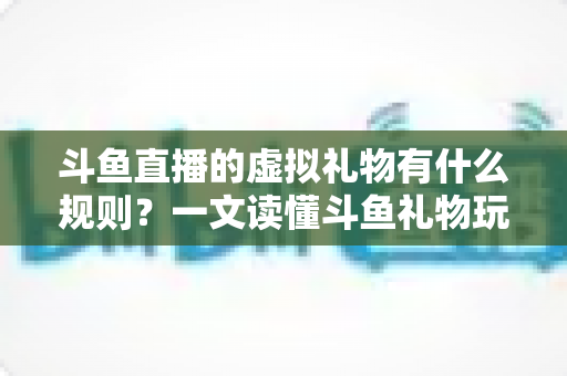 斗鱼直播的虚拟礼物有什么规则？一文读懂斗鱼礼物玩法、充值打赏与注意事项全攻略