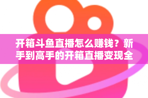 开箱斗鱼直播怎么赚钱？新手到高手的开箱直播变现全攻略