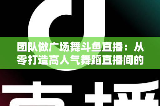 团队做广场舞斗鱼直播：从零打造高人气舞蹈直播间的完整指南