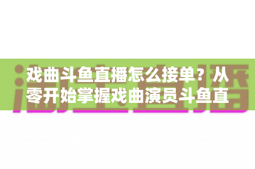 戏曲斗鱼直播怎么接单？从零开始掌握戏曲演员斗鱼直播接单全流程实战攻略