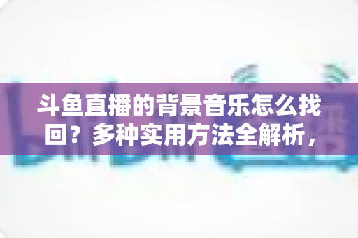 斗鱼直播的背景音乐怎么找回？多种实用方法全解析，助你轻松找回心动的旋律
